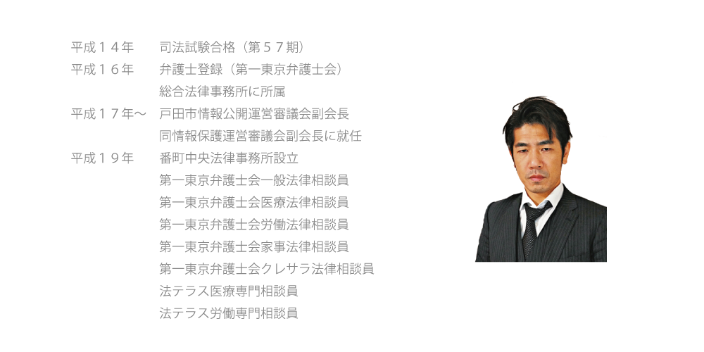 平成１４年　司法試験合格（第５７期）,平成１６年　弁護士登録（第一東京弁護士会）総合法律事務所に所属,平成１７年～　戸田市情報公開運営審議会副会長,戸田市情報保護運営審議会副会長に就任,平成１９年　番町中央法律事務所設立,第一東京弁護士会一般法律相談員,第一東京弁護士会医療法律相談員,第一東京弁護士会労働法律相談員,第一東京弁護士会家事法律相談員,第一東京弁護士会クレサラ法律相談員,法テラス医療専門相談員,法テラス労働専門相談員