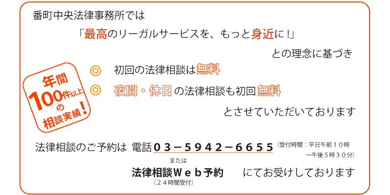 番町中央法律事務所では「最高のリーガルサービスを、もっと身近に！」との理念に基づき、初回の法律相談は無料、夜間・休日の法律相談も初回無料とさせていただいております。法律相談のご予約は、電話０３－５９４２－６６５５または法律相談ＷＥＢ予約にてお受けしております