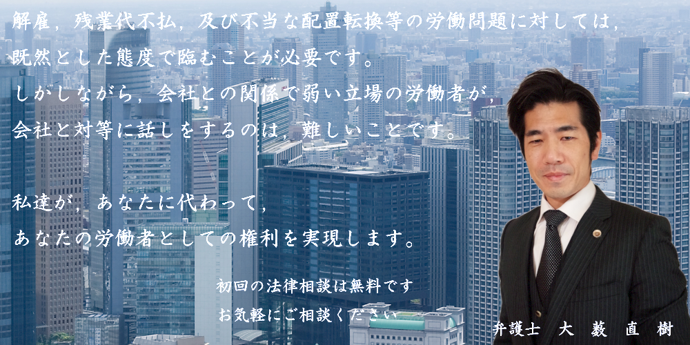 解雇，残業代不払，及び不当な配置転換等の労働問題に対しては，既然とした態度で臨まなければなりません。しかしながら，会社との関係で弱い立場の労働者が，会社と対等に話しをすることは，困難といわざるをえません。私が，あなたに代わって，あなたの権利を実現します！弁護士大薮直樹